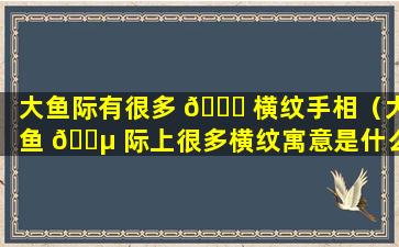 大鱼际有很多 🐈 横纹手相（大鱼 🌵 际上很多横纹寓意是什么呢）